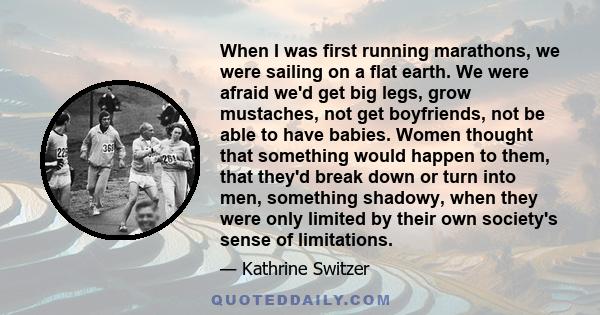 When I was first running marathons, we were sailing on a flat earth. We were afraid we'd get big legs, grow mustaches, not get boyfriends, not be able to have babies. Women thought that something would happen to them,