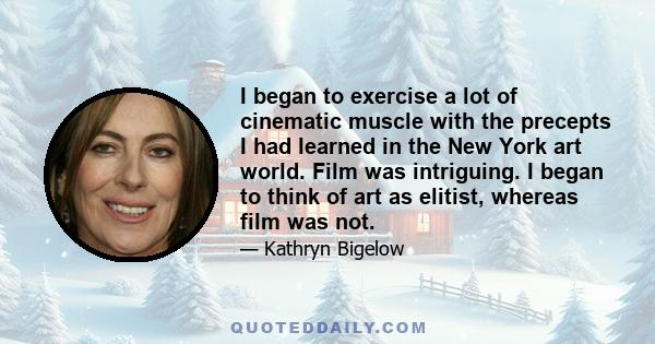 I began to exercise a lot of cinematic muscle with the precepts I had learned in the New York art world. Film was intriguing. I began to think of art as elitist, whereas film was not.