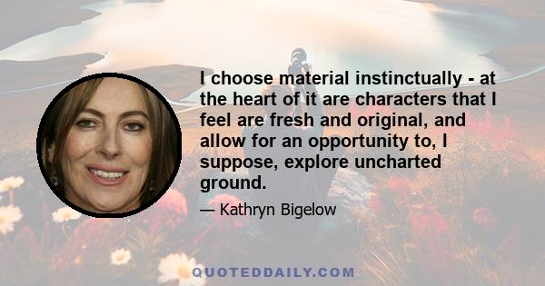 I choose material instinctually - at the heart of it are characters that I feel are fresh and original, and allow for an opportunity to, I suppose, explore uncharted ground.