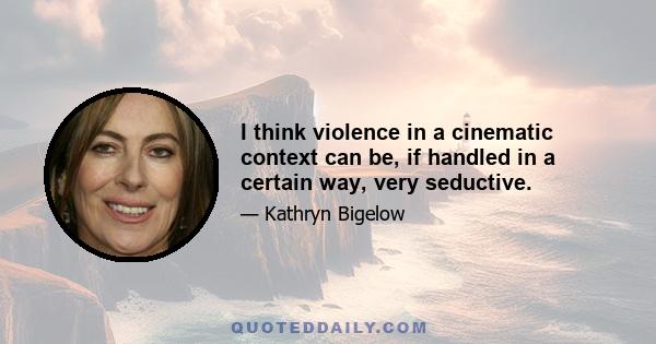 I think violence in a cinematic context can be, if handled in a certain way, very seductive.