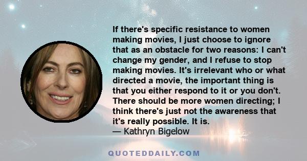 If there's specific resistance to women making movies, I just choose to ignore that as an obstacle for two reasons: I can't change my gender, and I refuse to stop making movies. It's irrelevant who or what directed a