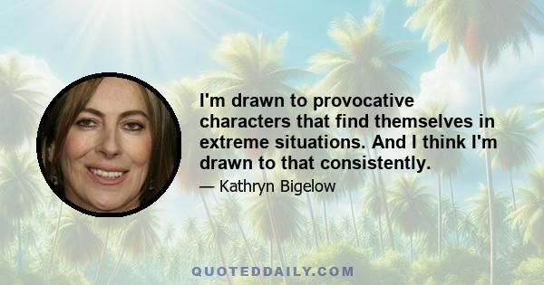 I'm drawn to provocative characters that find themselves in extreme situations. And I think I'm drawn to that consistently.