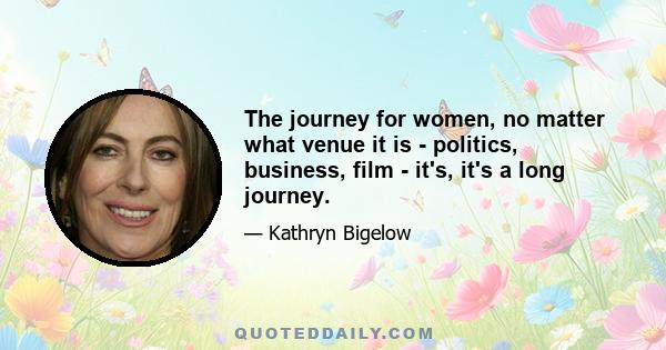 The journey for women, no matter what venue it is - politics, business, film - it's, it's a long journey.