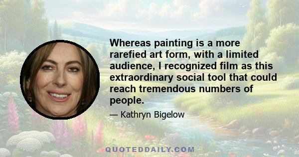 Whereas painting is a more rarefied art form, with a limited audience, I recognized film as this extraordinary social tool that could reach tremendous numbers of people.