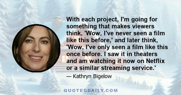 With each project, I'm going for something that makes viewers think, 'Wow, I've never seen a film like this before,' and later think, 'Wow, I've only seen a film like this once before. I saw it in theaters and am