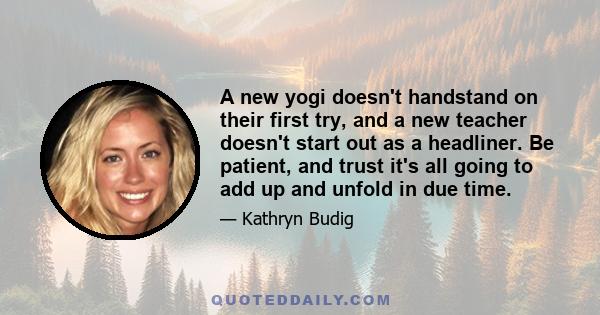 A new yogi doesn't handstand on their first try, and a new teacher doesn't start out as a headliner. Be patient, and trust it's all going to add up and unfold in due time.