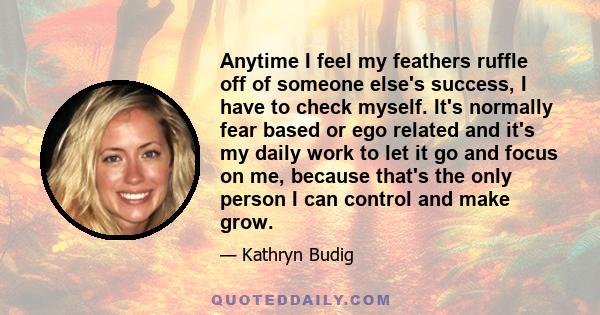 Anytime I feel my feathers ruffle off of someone else's success, I have to check myself. It's normally fear based or ego related and it's my daily work to let it go and focus on me, because that's the only person I can