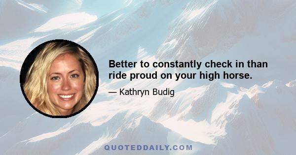 Better to constantly check in than ride proud on your high horse.