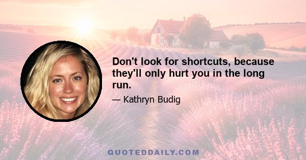 Don't look for shortcuts, because they'll only hurt you in the long run.