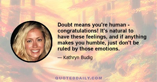 Doubt means you're human - congratulations! It's natural to have these feelings, and if anything makes you humble, just don't be ruled by those emotions.