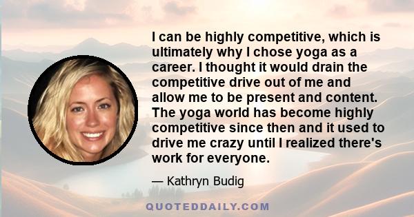 I can be highly competitive, which is ultimately why I chose yoga as a career. I thought it would drain the competitive drive out of me and allow me to be present and content. The yoga world has become highly