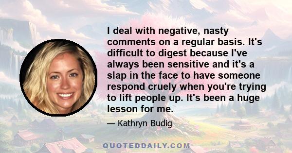 I deal with negative, nasty comments on a regular basis. It's difficult to digest because I've always been sensitive and it's a slap in the face to have someone respond cruely when you're trying to lift people up. It's