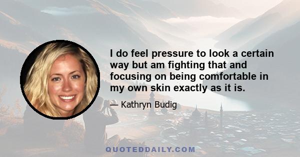 I do feel pressure to look a certain way but am fighting that and focusing on being comfortable in my own skin exactly as it is.