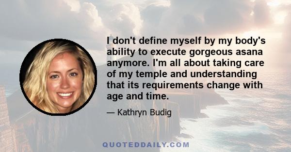 I don't define myself by my body's ability to execute gorgeous asana anymore. I'm all about taking care of my temple and understanding that its requirements change with age and time.