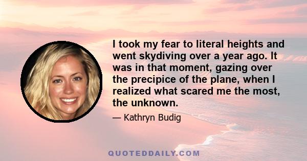 I took my fear to literal heights and went skydiving over a year ago. It was in that moment, gazing over the precipice of the plane, when I realized what scared me the most, the unknown.