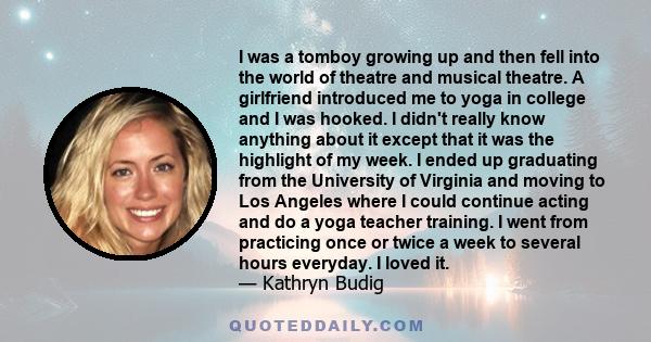 I was a tomboy growing up and then fell into the world of theatre and musical theatre. A girlfriend introduced me to yoga in college and I was hooked. I didn't really know anything about it except that it was the