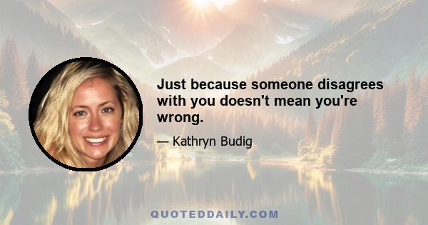 Just because someone disagrees with you doesn't mean you're wrong.