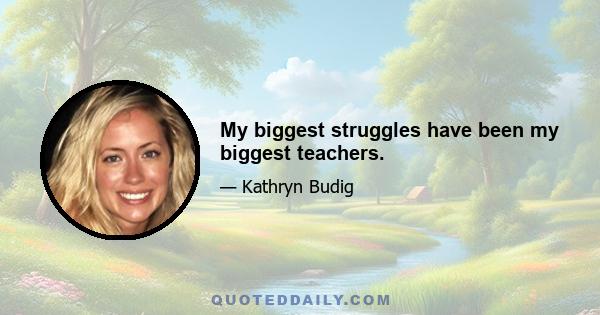 My biggest struggles have been my biggest teachers.