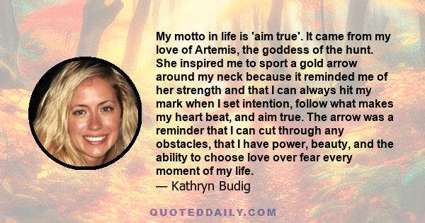 My motto in life is 'aim true'. It came from my love of Artemis, the goddess of the hunt. She inspired me to sport a gold arrow around my neck because it reminded me of her strength and that I can always hit my mark