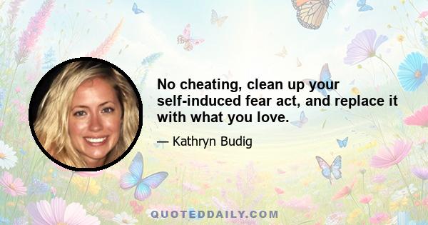 No cheating, clean up your self-induced fear act, and replace it with what you love.