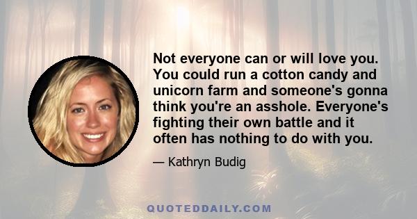 Not everyone can or will love you. You could run a cotton candy and unicorn farm and someone's gonna think you're an asshole. Everyone's fighting their own battle and it often has nothing to do with you.