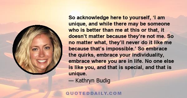 So acknowledge here to yourself, ‘I am unique, and while there may be someone who is better than me at this or that, it doesn’t matter because they’re not me. So no matter what, they’ll never do it like me because