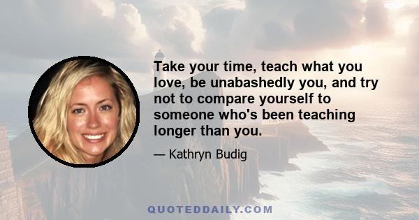 Take your time, teach what you love, be unabashedly you, and try not to compare yourself to someone who's been teaching longer than you.