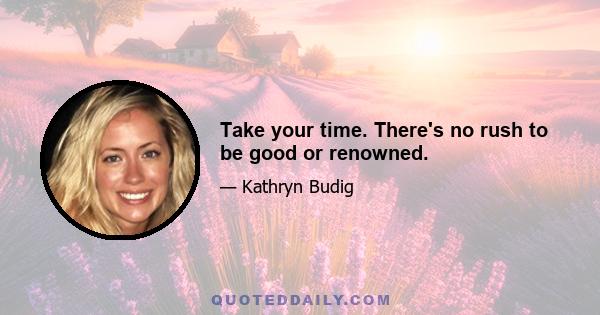 Take your time. There's no rush to be good or renowned.