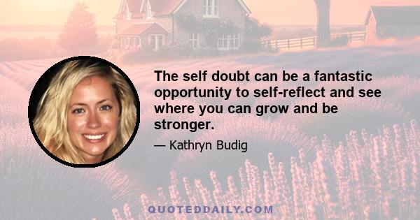 The self doubt can be a fantastic opportunity to self-reflect and see where you can grow and be stronger.