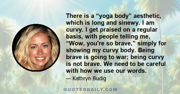 There is a “yoga body” aesthetic, which is long and sinewy. I am curvy. I get praised on a regular basis, with people telling me, “Wow, you're so brave,” simply for showing my curvy body. Being brave is going to war;