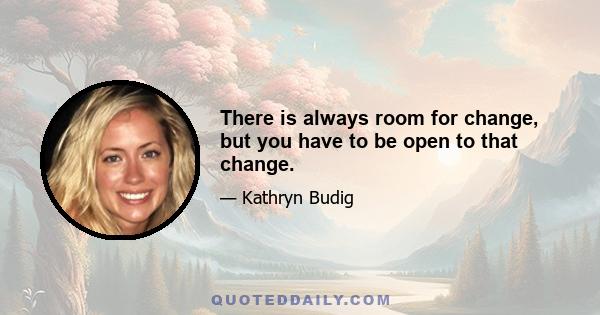 There is always room for change, but you have to be open to that change.