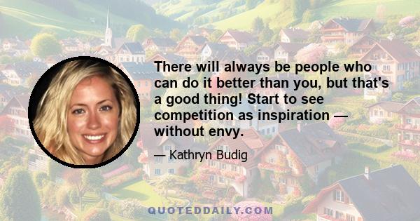 There will always be people who can do it better than you, but that's a good thing! Start to see competition as inspiration — without envy.