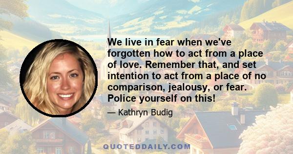 We live in fear when we've forgotten how to act from a place of love. Remember that, and set intention to act from a place of no comparison, jealousy, or fear. Police yourself on this!