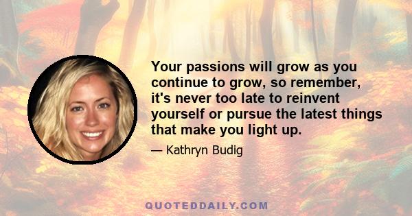 Your passions will grow as you continue to grow, so remember, it's never too late to reinvent yourself or pursue the latest things that make you light up.