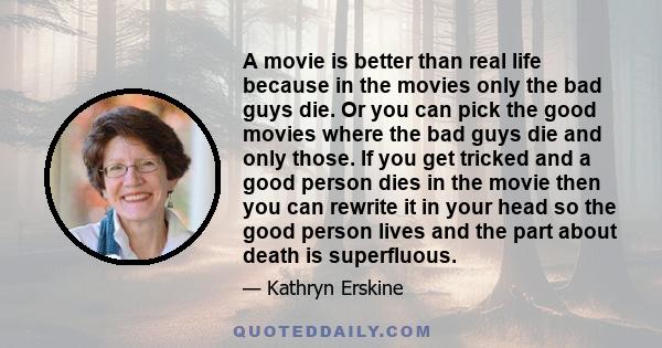 A movie is better than real life because in the movies only the bad guys die. Or you can pick the good movies where the bad guys die and only those. If you get tricked and a good person dies in the movie then you can