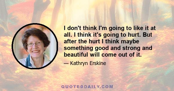 I don't think I'm going to like it at all. I think it's going to hurt. But after the hurt I think maybe something good and strong and beautiful will come out of it.