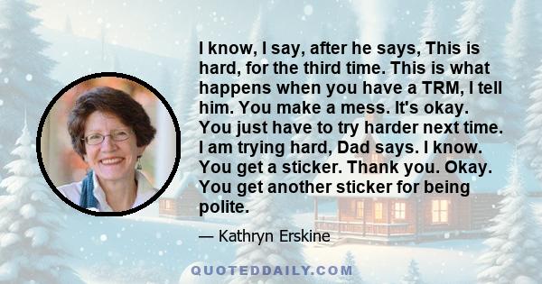 I know, I say, after he says, This is hard, for the third time. This is what happens when you have a TRM, I tell him. You make a mess. It's okay. You just have to try harder next time. I am trying hard, Dad says. I