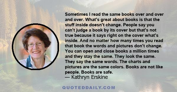 Sometimes I read the same books over and over and over. What's great about books is that the stuff inside doesn't change. People say you can't judge a book by its cover but that's not true because it says right on the