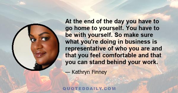 At the end of the day you have to go home to yourself. You have to be with yourself. So make sure what you're doing in business is representative of who you are and that you feel comfortable and that you can stand