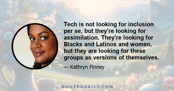 Tech is not looking for inclusion per se, but they're looking for assimilation. They're looking for Blacks and Latinos and women, but they are looking for these groups as versions of themselves.