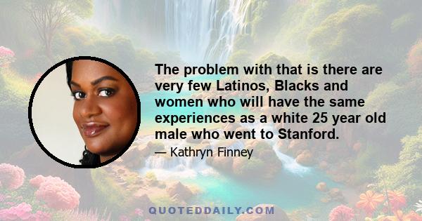 The problem with that is there are very few Latinos, Blacks and women who will have the same experiences as a white 25 year old male who went to Stanford.