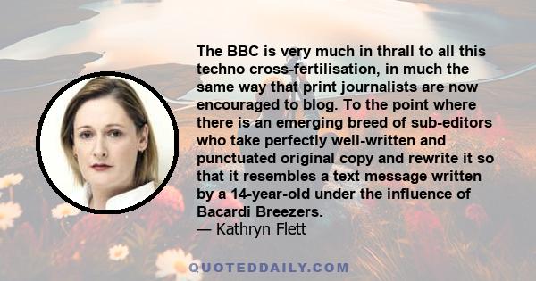 The BBC is very much in thrall to all this techno cross-fertilisation, in much the same way that print journalists are now encouraged to blog. To the point where there is an emerging breed of sub-editors who take