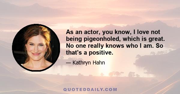 As an actor, you know, I love not being pigeonholed, which is great. No one really knows who I am. So that's a positive.