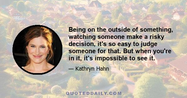 Being on the outside of something, watching someone make a risky decision, it's so easy to judge someone for that. But when you're in it, it's impossible to see it.