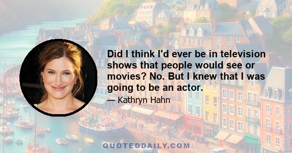 Did I think I'd ever be in television shows that people would see or movies? No. But I knew that I was going to be an actor.