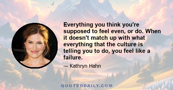 Everything you think you're supposed to feel even, or do. When it doesn't match up with what everything that the culture is telling you to do, you feel like a failure.