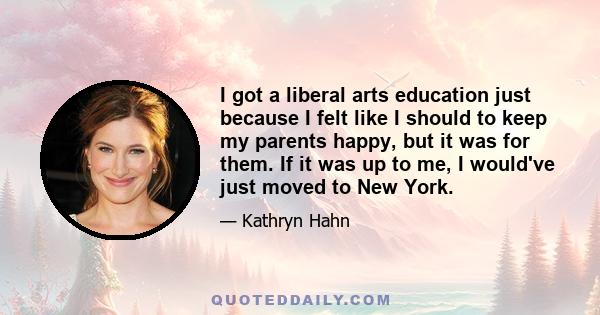 I got a liberal arts education just because I felt like I should to keep my parents happy, but it was for them. If it was up to me, I would've just moved to New York.