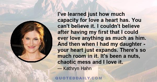 I've learned just how much capacity for love a heart has. You can't believe it. I couldn't believe after having my first that I could ever love anything as much as him. And then when I had my daughter - your heart just