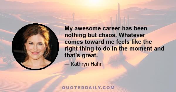 My awesome career has been nothing but chaos. Whatever comes toward me feels like the right thing to do in the moment and that's great.