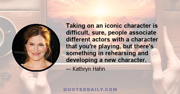 Taking on an iconic character is difficult, sure, people associate different actors with a character that you're playing, but there's something in rehearsing and developing a new character.